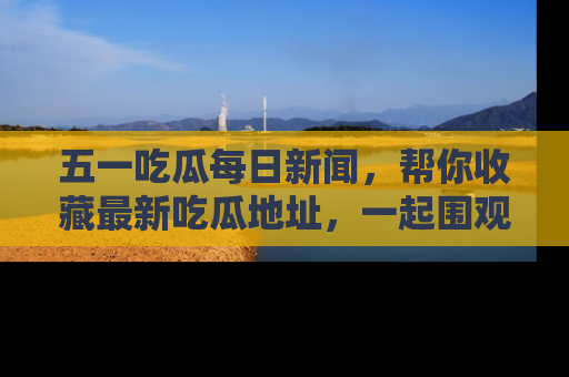 五一吃瓜每日新闻，帮你收藏最新吃瓜地址，一起围观吧！