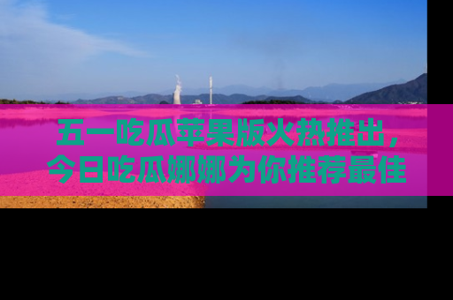 五一吃瓜苹果版火热推出，今日吃瓜娜娜为你推荐最佳美食！