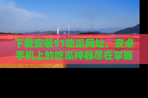 下载安装51吃瓜网址,安卓手机上的吃瓜神器尽在掌握