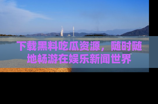 下载黑料吃瓜资源,随时随地畅游在娱乐新闻世界