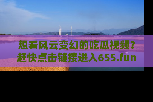想看风云变幻的吃瓜视频?赶快点击链接进入655.fun吧!
