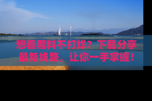 想看黑料不打烊?下载分享最新线路,让你一手掌握!