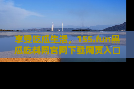 享受吃瓜生活,155.fun黑瓜吃料网官网下载网页入口全解析