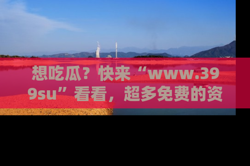 想吃瓜?快来“www.399su”看看,超多免费的资源让你尽情享受!