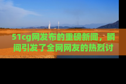 51cg网发布的重磅新闻，瞬间引发了全网网友的热烈讨论！