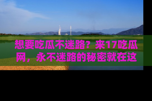 想要吃瓜不迷路?来17吃瓜网,永不迷路的秘密就在这里!