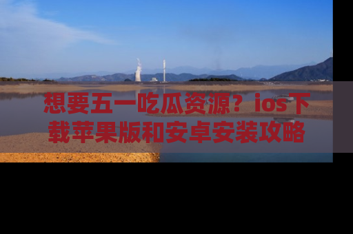 想要五一吃瓜资源?ios下载苹果版和安卓安装攻略