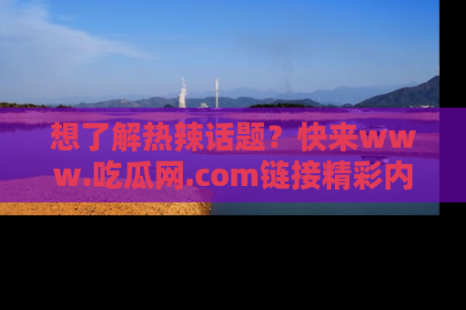 想了解热辣话题?快来www.吃瓜网.com链接精彩内容!