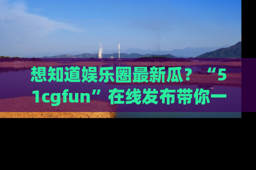 想知道娱乐圈最新瓜?“51cgfun”在线发布带你一探究竟!