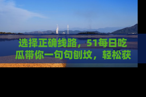选择正确线路,51每日吃瓜带你一句句刨坟,轻松获取娱乐新资讯