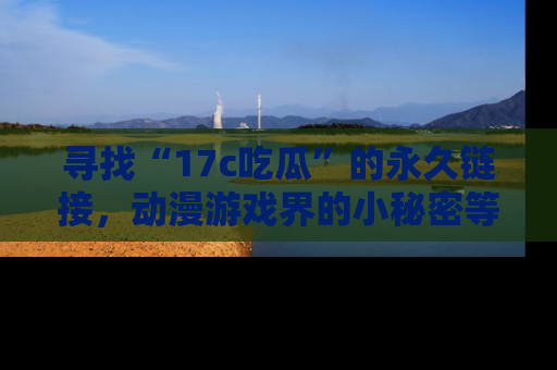 寻找“17c吃瓜”的永久链接,动漫游戏界的小秘密等你来揭秘!