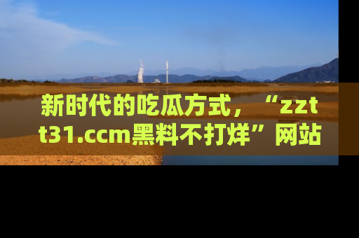 新时代的吃瓜方式,“zztt31.ccm黑料不打烊”网站为iOS用户带来惊喜