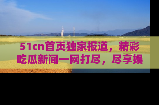 51cn首页独家报道，精彩吃瓜新闻一网打尽，尽享娱乐盛宴