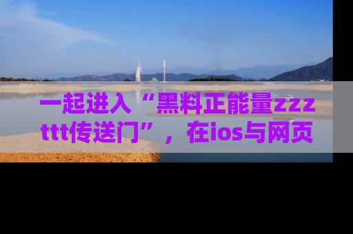 一起进入“黑料正能量zzzttt传送门”,在ios与网页中享受热辣资讯的快乐吧!