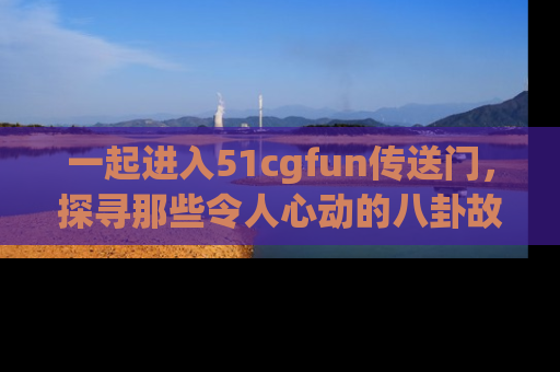 一起进入51cgfun传送门，探寻那些令人心动的八卦故事吧！