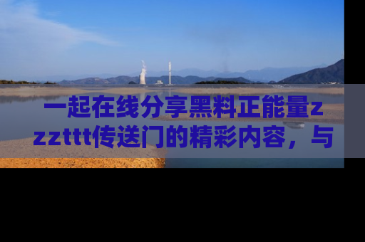 一起在线分享黑料正能量zzzttt传送门的精彩内容，与朋友互动！