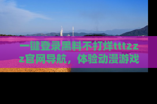一键登录黑料不打烊tttzzz官网导航,体验动漫游戏风格黑料盛宴
