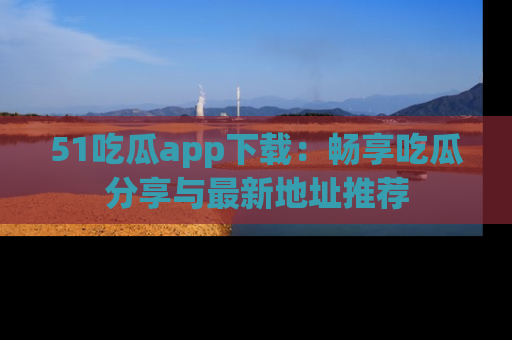 51吃瓜app下载：畅享吃瓜分享与最新地址推荐