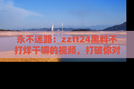 永不迷路：zztt24黑料不打烊干嘛的视频，打破你对吃瓜的固有认知！
