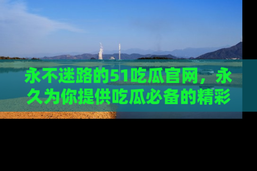 永不迷路的51吃瓜官网，永久为你提供吃瓜必备的精彩资讯