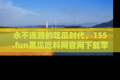 永不迷路的吃瓜时代，155.fun黑瓜吃料网官网下载苹果版陪你同行！