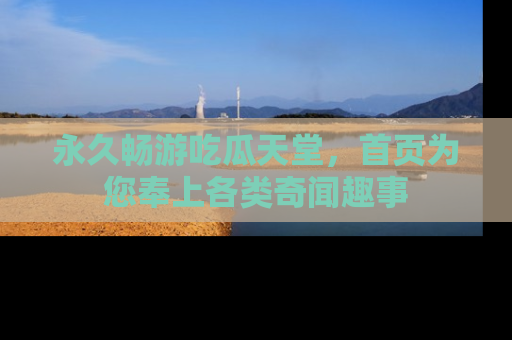 永久畅游吃瓜天堂，首页为您奉上各类奇闻趣事