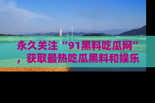 永久关注“91黑料吃瓜网”，获取最热吃瓜黑料和娱乐资讯