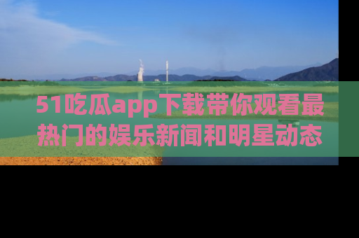 51吃瓜app下载带你观看最热门的娱乐新闻和明星动态