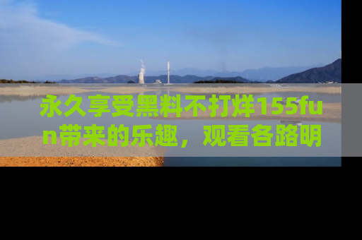 永久享受黑料不打烊155fun带来的乐趣，观看各路明星的内幕故事！