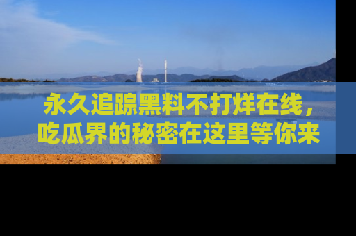 永久追踪黑料不打烊在线，吃瓜界的秘密在这里等你来发现！