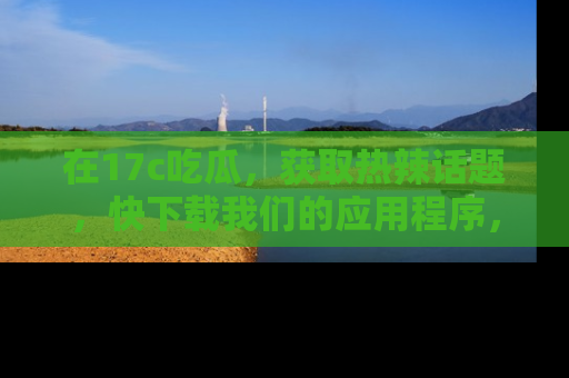 在17c吃瓜，获取热辣话题，快下载我们的应用程序，地址轻松找到！