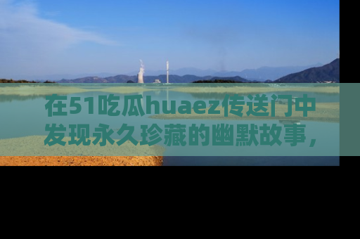 在51吃瓜huaez传送门中发现永久珍藏的幽默故事,瓜友们一起分享欢乐瞬间!