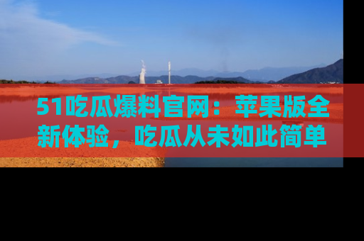 51吃瓜爆料官网:苹果版全新体验,吃瓜从未如此简单