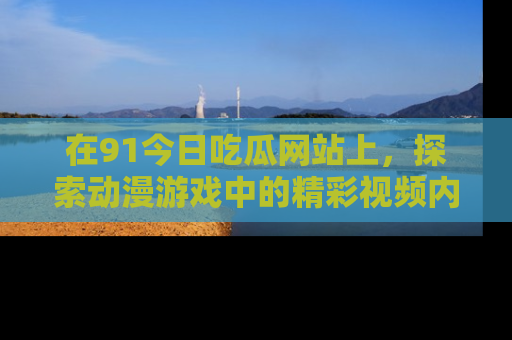 在91今日吃瓜网站上，探索动漫游戏中的精彩视频内容