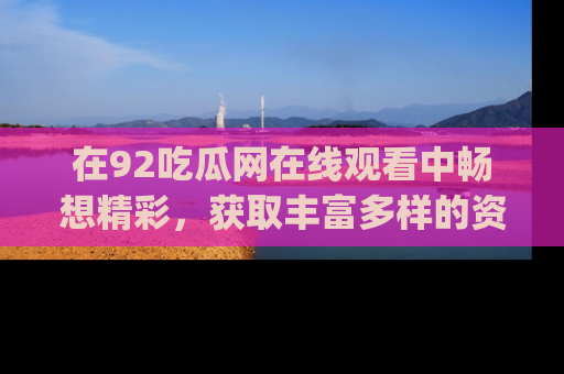 在92吃瓜网在线观看中畅想精彩,获取丰富多样的资源和app功能
