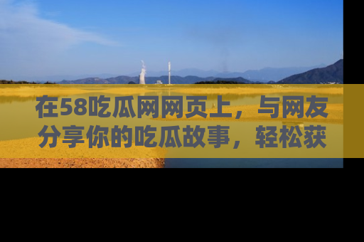 在58吃瓜网网页上,与网友分享你的吃瓜故事,轻松获取热门趣闻