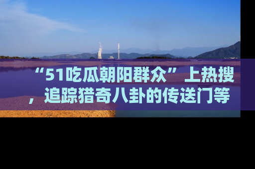 “51吃瓜朝阳群众”上热搜,追踪猎奇八卦的传送门等你点击!