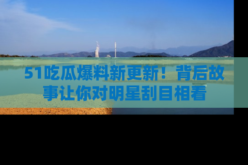 51吃瓜爆料新更新!背后故事让你对明星刮目相看