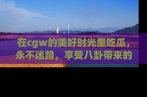 在cgw的美好时光里吃瓜，永不迷路，享受八卦带来的无限欢乐！