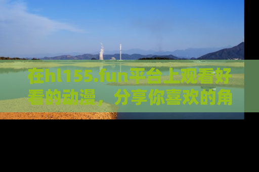 在hl155.fun平台上观看好看的动漫,分享你喜欢的角色和故事!