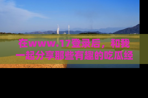 在www.17登录后,和我一起分享那些有趣的吃瓜经历吧!