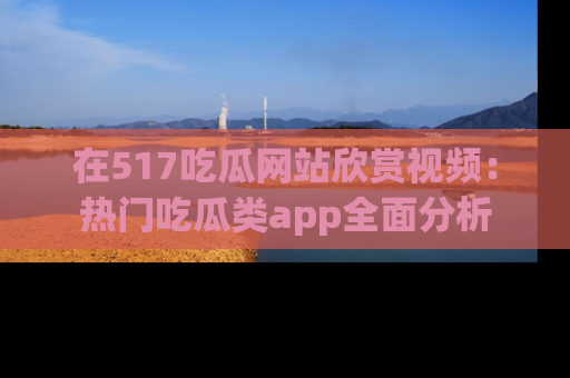 在517吃瓜网站欣赏视频:热门吃瓜类app全面分析