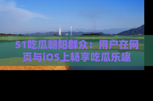 51吃瓜朝阳群众:用户在网页与iOS上畅享吃瓜乐趣