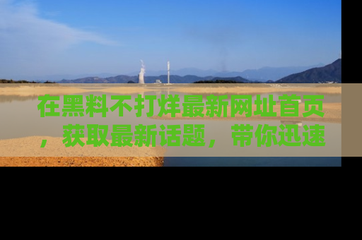 在黑料不打烊最新网址首页,获取最新话题,带你迅速了解娱乐圈大事!
