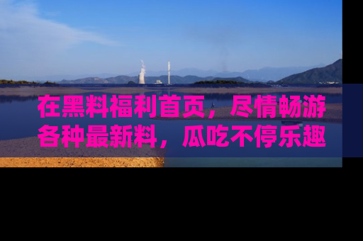 在黑料福利首页,尽情畅游各种最新料,瓜吃不停乐趣无穷!