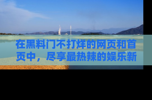 在黑料门不打烊的网页和首页中,尽享最热辣的娱乐新闻与八卦,快来围观!