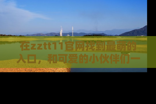 在zztt11官网找到最萌的入口,和可爱的小伙伴们一起吃瓜吧!