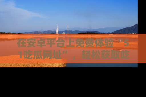 在安卓平台上免费体验“51吃瓜网址”，轻松获取吃瓜新鲜事！