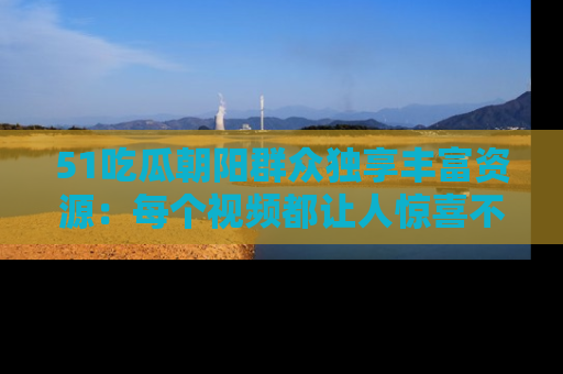51吃瓜朝阳群众独享丰富资源:每个视频都让人惊喜不已!