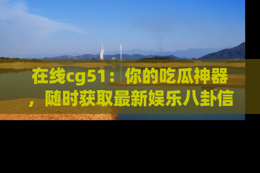 在线cg51:你的吃瓜神器,随时获取最新娱乐八卦信息。